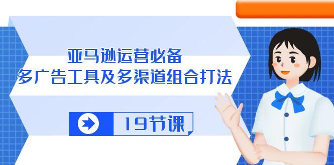 亚马逊 运营必备，多广告 工具及多渠道组合打法(19节课